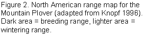 Text Box: 1.1 Description The Mountain Plover is a medium-sized shorebird resembling a small Killdeer (Charadrius vociferus) without the distinctive neckbands. It has a uniform sandy-brown back and wings, a clear white breast, and whitish underparts washed with buff. Breeding birds have a white forehead, black on top of the head, and a distinctive black stripe from the black bill to behind the eye (Figure 1). 1.2 Distribution and Abundance 1.2.1 Global The natural breeding range of Mountain Plovers extends throughout much of the western Great Plains of North America (Figure 2), from southern Alberta and Saskatchewan south through Montana, Wyoming, Nebraska, Colorado, Kansas, New Mexico, Oklahoma, Texas (Knopf 1996; Knopf and Rupert 1996), and northern Mexico (Desmond and Chavez-Ramirez 2002). Their winter range is primarily in California, now primarily within the Imperial Valley (Wunder and Knopf 2003), although the species also winters in northern Mexico, southern Arizo