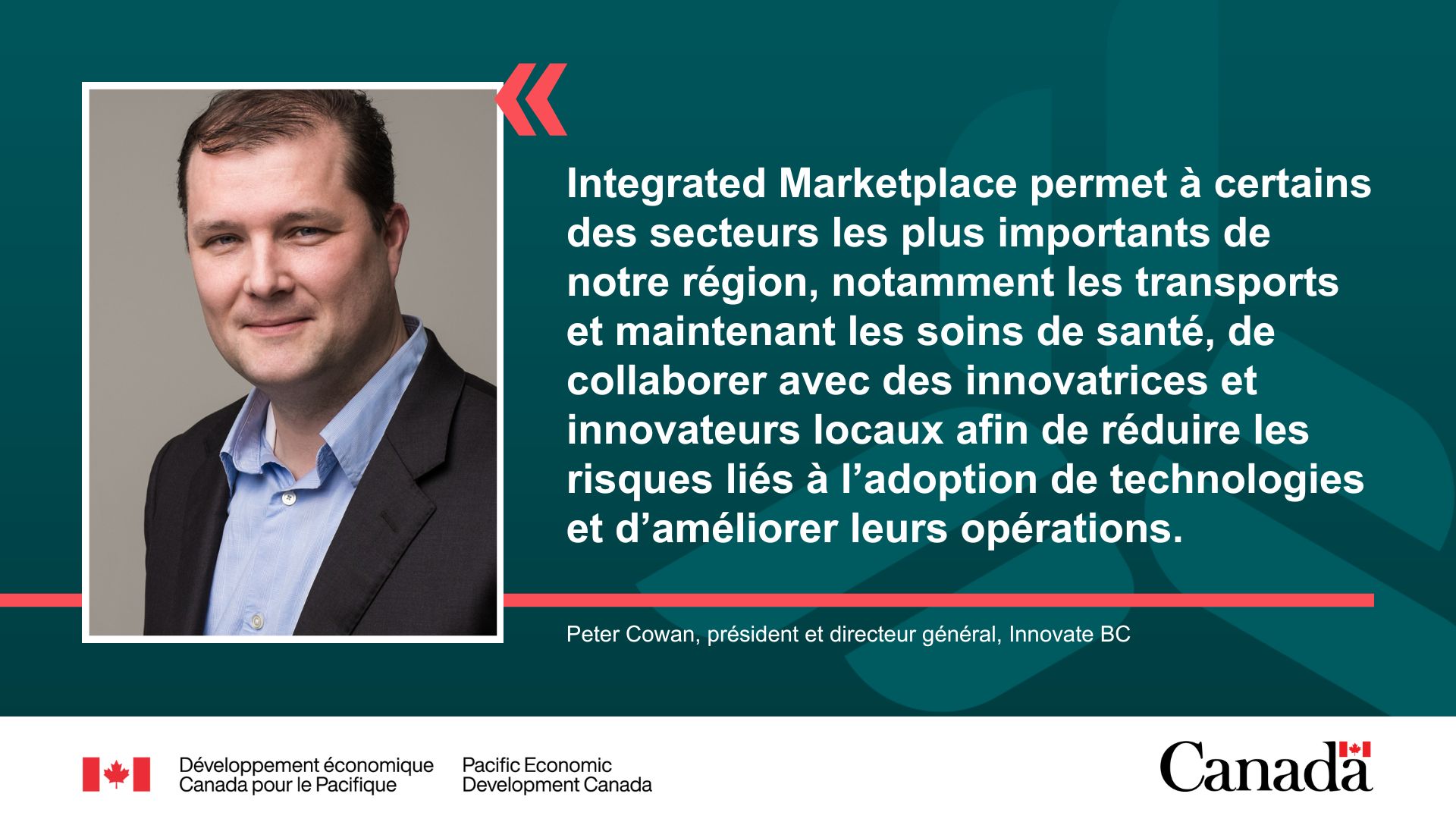 Peter Cowan souriant, vêtu d’une chemise bleue et d’un blazer noir. La citation se lit comme suit : « Integrated Marketplace permet à certains des secteurs les plus importants de notre région, notamment les transports et maintenant les soins de santé, de collaborer avec des innovatrices et innovateurs locaux afin de réduire les risques liés à l’adoption de technologies et d’améliorer leurs opérations. » Peter Cowan, président et directeur général, Innovate BC