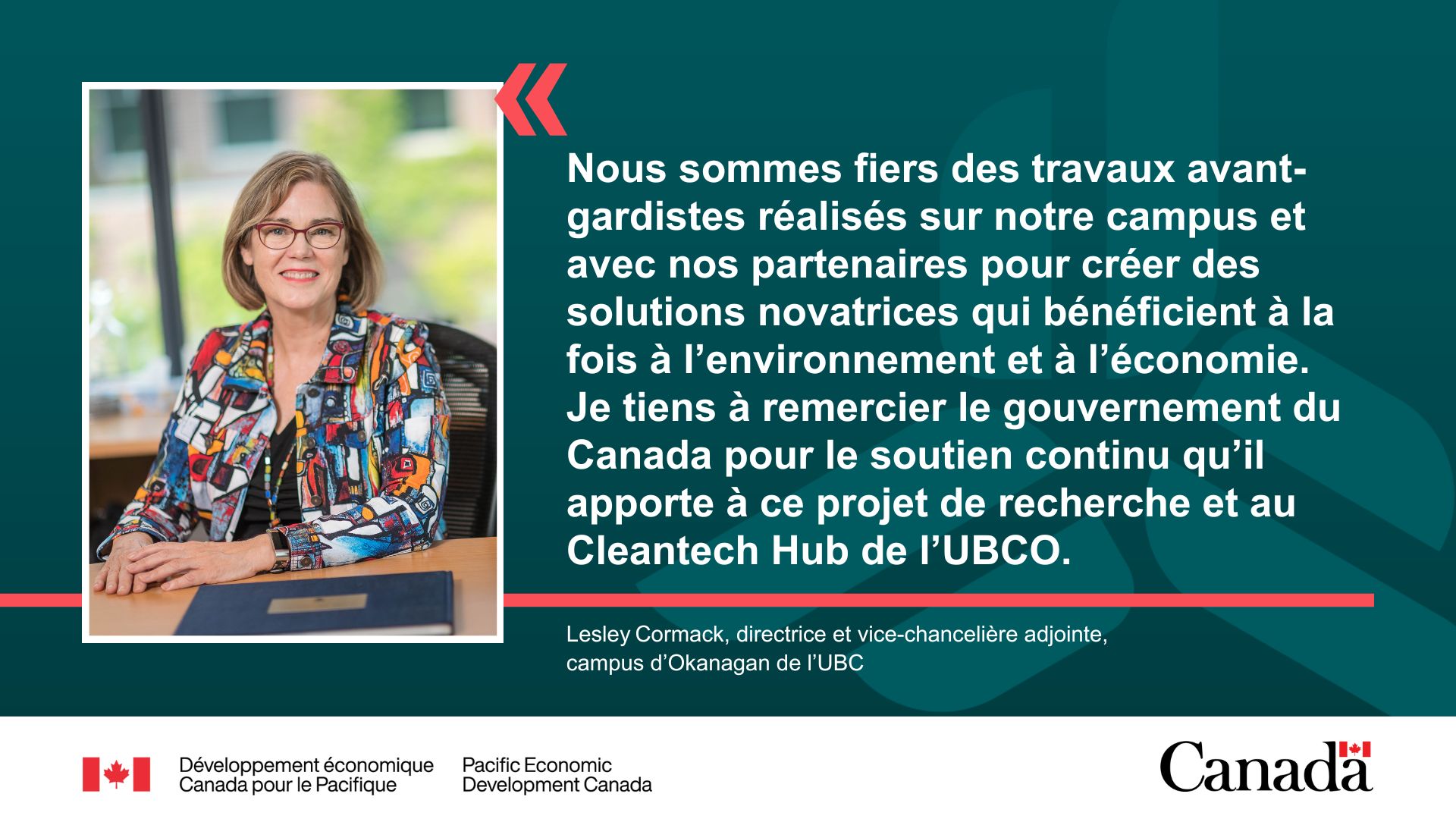 Mme Lesley Cormack qui sourit. La citation se lit comme suit : Nous sommes fiers des travaux avant-gardistes réalisés sur notre campus et avec nos partenaires pour créer des solutions novatrices qui bénéficient à la fois à l’environnement et à l’économie. Je tiens à remercier le gouvernement du Canada pour le soutien continu qu’il apporte à ce projet de recherche et au Cleantech Hub de l’UBCO ». – Mme Lesley Cormack, directrice et vice-chancelière adjointe, campus d’Okanagan de l’UBC