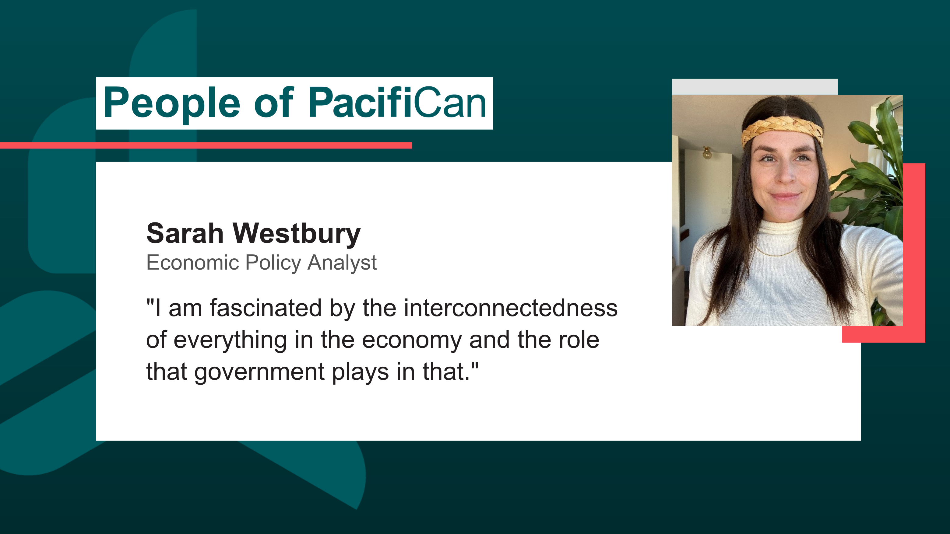 Image of Sarah Westbury, Economic Policy Analyst. Sarah's headshot is pictured wearing a cedar headband, next to the caption I am fascinated by the interconnectedness of everything in the economy and the role that government plays in that.