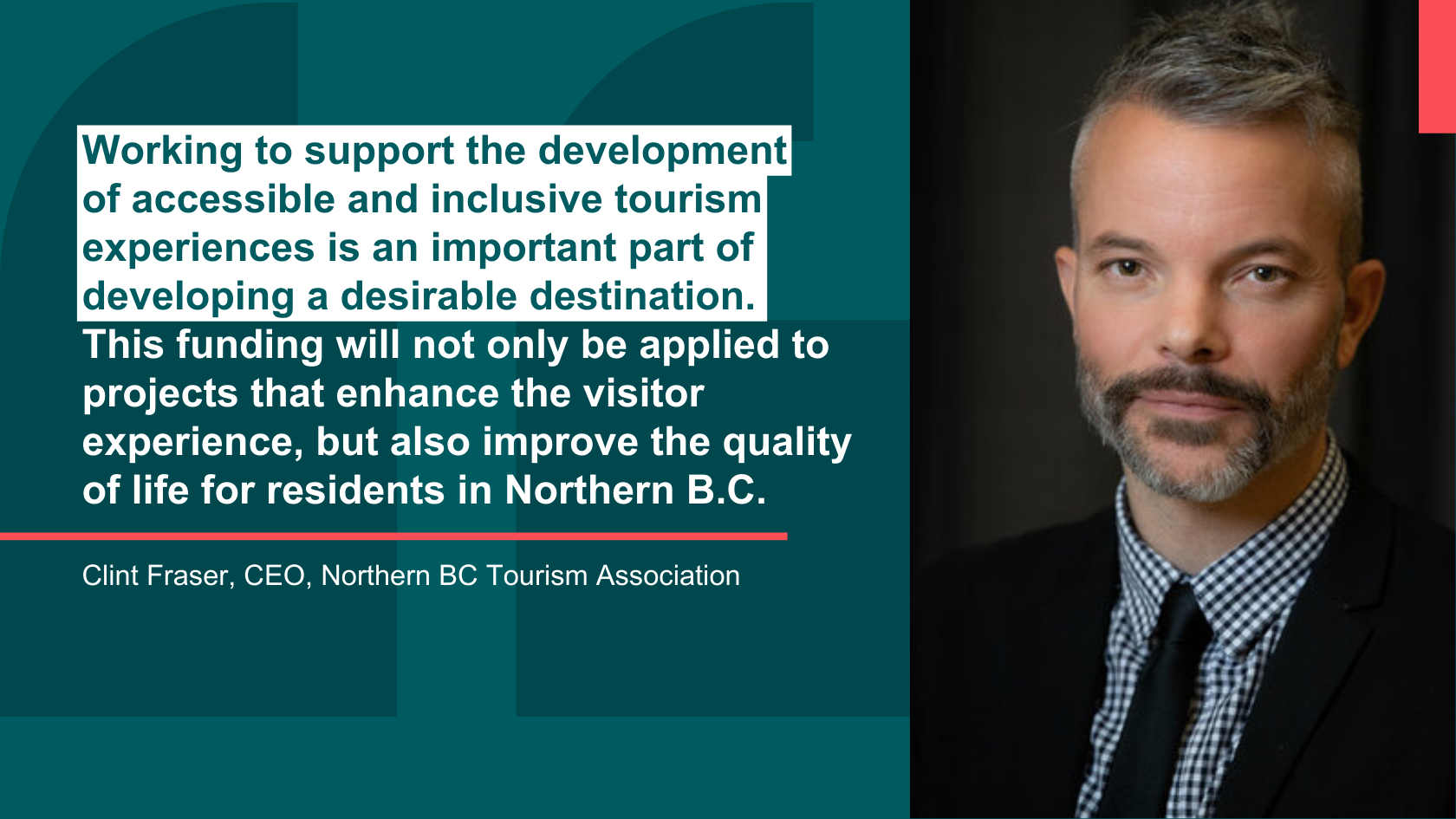 Quote image showing the headshot of Clint Fraser, CEO, Northern BC Tourism Association, alongside his quote that reads "Working to support the development of accessible and inclusive tourism experiences is an important part of developing a desirable destination. This funding will not only be applied to projects that enhance the visitor experience, but also improve the quality of life for residents in Northern B.C."