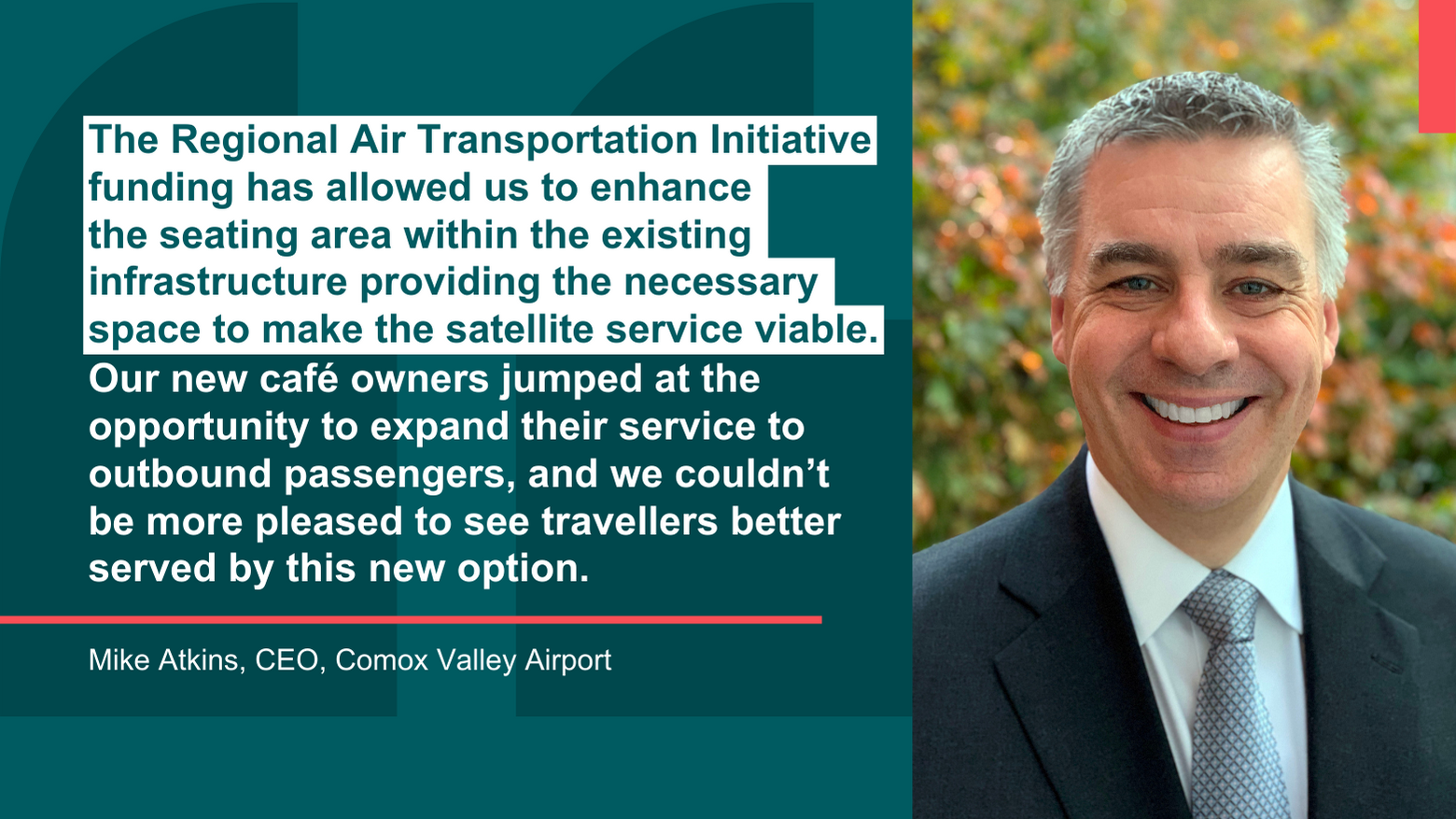 Headshot image of Mike Atkins CEO of Comox Valley Airport next to his quote that reads The Regional Air Transportation Initiative funding has allowed us to enhance  the seating area within the existing infrastructure providing the necessary  space to make the satellite service viable. Our new café owners jumped at the opportunity to expand their service to outbound passengers, and we couldn’t  be more pleased to see travellers better served by this new option.