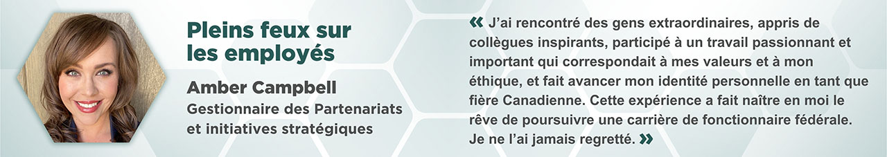Portrait Amber Campbell dans un cadre hexagonal, avec le texte suivant : Pleins feux sur les employés. Amber Campbell. Gestionnaire des Partenariats et initiatives stratégiques. « J’ai rencontré des gens extraordinaires, appris de collègues inspirants, participé à un travail passionnant et important qui correspondait à mes valeurs et à mon éthique, et fait avancer mon identité personnelle en tant que fière Canadienne. Cette expérience a fait naître en moi le rêve de poursuivre une carrière de fonctionnaire fédérale. Je ne l’ai jamais regretté. »