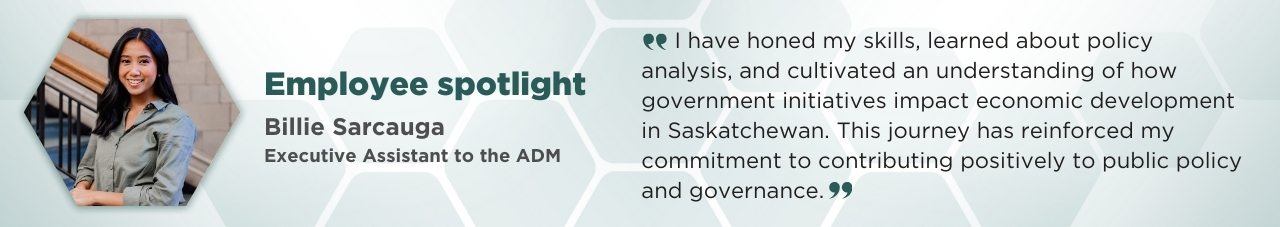 A portrait of Billie Sarcauga in a hexagonal frame with accompanying text: Employee Spotlight; Billie Sarcauga; Executive Assistant to the ADM. “I have honed my skills, learned about policy analysis, and cultivated an understanding of how government initiatives impact economic development in Saskatchewan. This journey has reinforced my commitment to contributing positively to public policy and governance.”