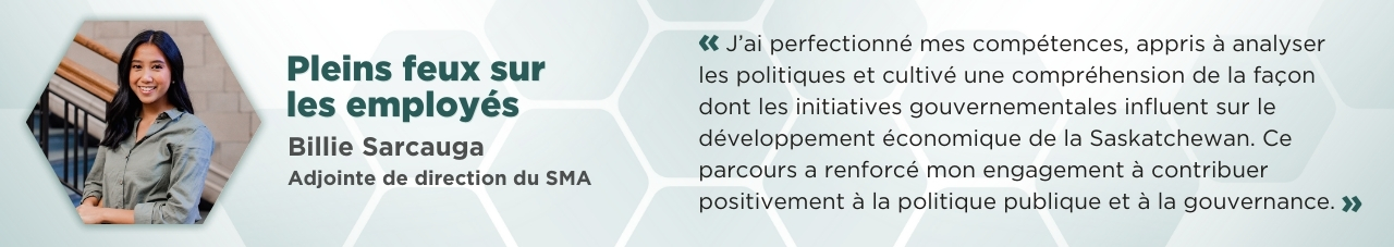 Photo de Billie Sarcauga dans un cadre hexagonal où il est écrit : Pleins feux sur les employés : Billie Sarcauga, adjointe de direction du SMA. « J’ai perfectionné mes compétences, appris à analyser les politiques et cultivé une compréhension de la façon dont les initiatives gouvernementales influent sur le développement économique de la Saskatchewan. Ce parcours a renforcé mon engagement à contribuer positivement à la politique publique et à la gouvernance. »