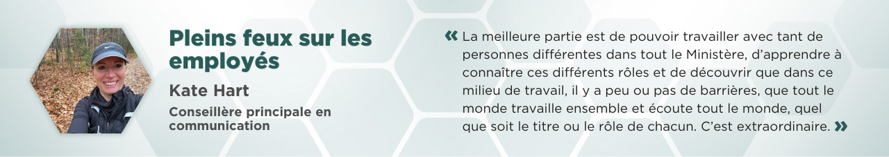 Un égoportrait miniature de Kate Hart, pris dans un boisé avec des feuilles d’automne sur le sol, accompagné du texte suivant : « Pleins feux sur les employés »; « Kate Hart, conseillère principale en communications »; et la citation suivante : « La meilleure partie est de pouvoir travailler avec tant de personnes différentes dans tout le Ministère, d’apprendre à connaître ces différents rôles et de découvrir que dans ce milieu de travail, il y a peu ou pas de barrières, que tout le monde travaille ensemble et écoute tout le monde, quel que soit le titre ou le rôle de chacun. C’est extraordinaire. »