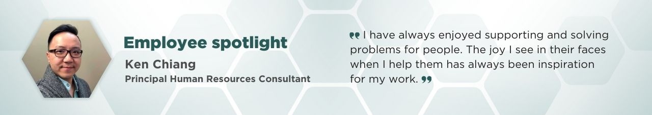A portrait of Ken Chiang in a hexagonal frame with accompanying text: Employee Spotlight; Ken Chaing; Principal Human Resources Consultant; “I have always enjoyed supporting and solving problems for people. The joy I see in their faces with I helped them has always been my inspiration for my work.”