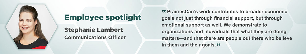 A portrait of Stephanie Lambert in a hexagonal frame with accompanying text: Employee Spotlight, Stephanie Lambert, Communications Officer. “PrairiesCan’s work contributes to broader economic goals not just through financial support, but through emotion support as well. We demonstrate to organizations and individuals that what they are doing matters – and that there are people out there who believe in them and their goals.”