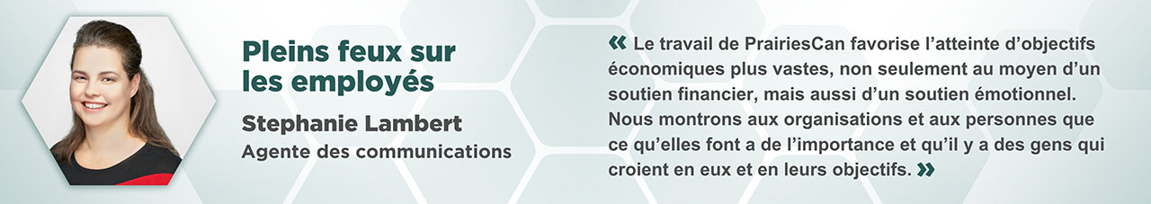 Portrait de Stephanie Lambert dans un cadre hexagonal, avec le texte suivant : Pleins feux sur les employés, Stephanie Lambert, agente des communications « Le travail de PrairiesCan favorise l’atteinte d’objectifs économiques plus vastes, non seulement au moyen d’un soutien financier, mais aussi d’un soutien émotionnel. Nous montrons aux organisations et aux personnes que ce qu’elles font a de l’importance et qu’il y a des gens qui croient en eux et en leurs objectifs. »