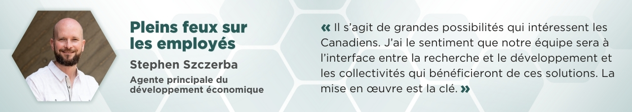 Un portrait de Stephen Szczerba dans un cadre hexagonal accompagné du texte suivant : Pleins feux sur les employés; Stephen Szczerba; Agent de développement économique. « Il s’agit de grandes possibilités qui intéressent les Canadiens. J’ai le sentiment que notre équipe sera à l’interface entre la recherche et le développement et les collectivités qui bénéficieront de ces solutions. La mise en œuvre est la clé. »