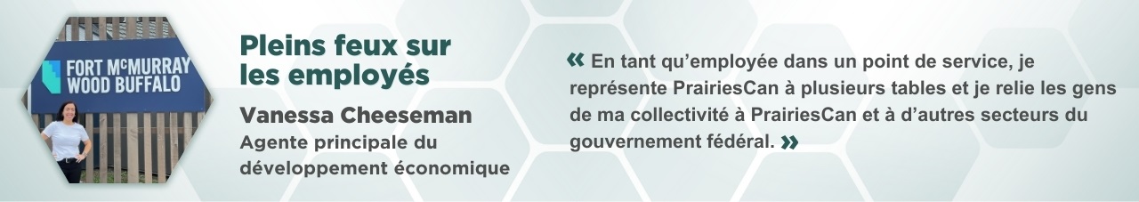 Portrait de Vanessa Cheeseman dans un cadre hexagonal, accompagné du texte suivant : Pleins feux sur les employés : Vanessa Cheeseman, agente principale de développement économique. « En tant qu’employée dans un point de service, je représente PrairiesCan à plusieurs tables et je relie les gens de ma collectivité à PrairiesCan et à d’autres secteurs du gouvernement fédéral. »