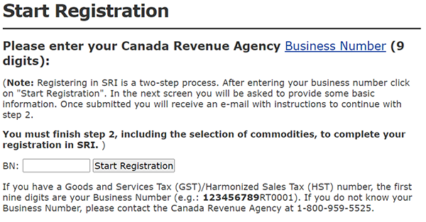 Screenshot: Start Registration This screen prompts you to enter your 9-digit Business Number obtained from the Canada Revenue Agency. This number consists of the first 9 digits of the Goods and Services Tax (GST)/Harmonized Sales Tax (HST) number associated with your business. This is part of the first step of registering in SRI. The second step consists of adding information about the business and the commodities it provides in order to complete the business profile.