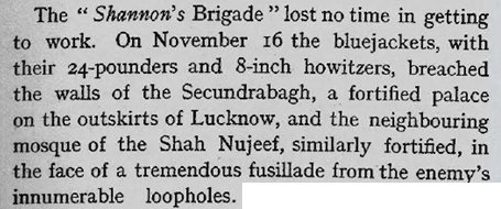 The “Shannon’s Brigade” lost no time in getting to work. On November 16 the bluejackets (naval personnel), with their 24-pounders and 8-inch howitzers, breached the walls of Secundrabagh, a fortified palace on the outskirts of Lucknow, and the neighbouring mosque of the Shah Nujeef, similarly fortified, in the face of a tremendous fusillade from the enemy’s innumerable loopholes.