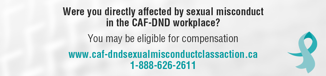 Were you directly affected by sexual misconduct in the CAF-DND workplace? You may be eligible for compensation. www.caf-dndsexualmisconductclassaction.ca 1-888-626-2611